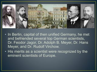 • In Berlin, capital of then unified Germany, he met
and befriended several top German scientists,
Dr. Feodor Jagor, Dr. Adolph B. Meyer, Dr. Hans
Meyer, and Dr. Rudolf Virchow.
• His merits as a scientist were recognized by the
eminent scientists of Europe.
 