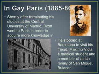 • Shortly after terminating his
studies at the Central
University of Madrid, Rizal
went to Paris in order to
acquire more knowledge in
ophthalmology. • He stopped at
Barcelona to visit his
friend, Maximo Viola,
a medical student and
a member of a rich
family of San Miguel,
Bulacan.
 
