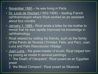 • November 1885 – he was living in Paris
• Dr. Louis de Weckert (1852-1906) – leading French
ophthalmologist where Rizal worked as an assistant
about four months
• January 1, 1886 - Rizal wrote a letter for his mother to
reveal that he was rapidly improved his knowledge in
ophthalmology
• Rizal relaxed by visiting his friends, such as the family
of the Pardo de Taveras (Trinidad, Felix, and Paz), Juan
Luna and Felix Resureccion Hidalgo
• Juan Luna – the great master of brush; Rizal helped him
by posing as model in several paintings:
1. “the Death of Cleopatra”, Rizal posed as an Egyptian
priest
2. ‘the Blood Compact”, Rizal posed as Sikatuna
 