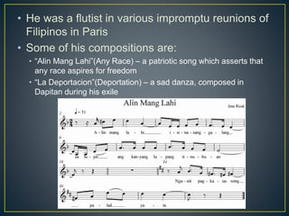 • He was a flutist in various impromptu reunions of
Filipinos in Paris
• Some of his compositions are:
• “Alin Mang Lahi”(Any Race) – a patriotic song which asserts that
any race aspires for freedom
• “La Deportacion”(Deportation) – a sad danza, composed in
Dapitan during his exile
 