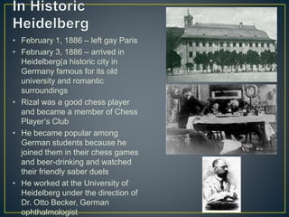 • February 1, 1886 – left gay Paris
• February 3, 1886 – arrived in
Heidelberg(a historic city in
Germany famous for its old
university and romantic
surroundings
• Rizal was a good chess player
and became a member of Chess
Player’s Club
• He became popular among
German students because he
joined them in their chess games
and beer-drinking and watched
their friendly saber duels
• He worked at the University of
Heidelberg under the direction of
Dr. Otto Becker, German
ophthalmologist
 