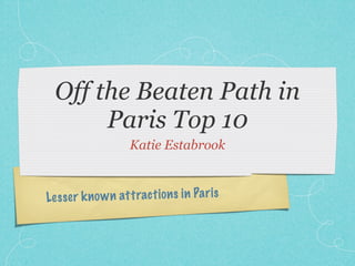 Off the Beaten Path in
       Paris Top 10
                     Katie Estabrook



Le ss er k n o w n att ract io n s in Pa ri s
 