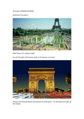 Trocadero (TRAIN STATION) 
Jardins du Trocadero 
Eiffel Tower (11 minute walk) 
Arc de Triomphe (29 minute walk or 22 minutes on train) 
Avenue des Champs Alysee (28 minutes to walk down – it’s the big street with all 
the shops) 
 