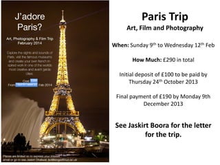 Paris Trip
Art, Film and Photography
When: Sunday 9th to Wednesday 12th Feb
How Much: £290 in total

£290

Sun 9 – wed 12

Initial deposit of £100 to be paid by
Thursday 24th October 2013
Final payment of £190 by Monday 9th
December 2013

See Jaskirt Boora for the letter
for the trip.

 