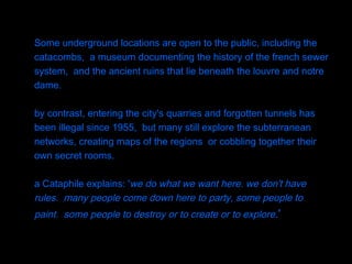 Some underground locations are open to the public, including the catacombs,  a museum documenting the history of the french sewer system,  and the ancient ruins that lie beneath the louvre and notre dame. by contrast, entering the city's quarries and forgotten tunnels has been illegal since 1955,  but many still explore the subterranean networks, creating maps of the regions  or cobbling together their own secret rooms.  a Cataphile explains: ' we do what we want here. we don't have rules.  many people come down here to party, some people to paint.  some people to destroy or to create or to explore . '   