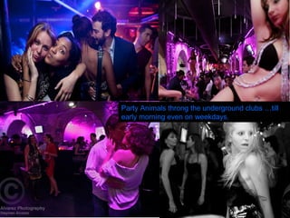Party Animals throng the underground clubs …till early morning even on weekdays. 