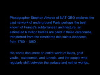 Photographer Stephen Alvarez of NAT GEO explores the vast network of underground Paris perhaps the best known of France's subterranean architecture, an estimated 6 million bodies are piled in these catacombs, transferred from the cimetieres des saints-innocents from 1780 – 1860 .  His works document an entire world of lakes, gold vaults,  catacombs, and tunnels, and the people who regularly shift between the surface and nether worlds.  