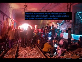 After the trains leave as the frequency of the trains drop after midnight – party people wait on the tracks to access the sever holes 