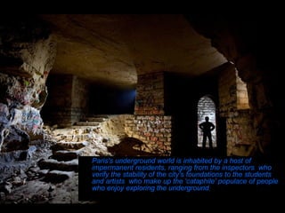 Paris's underground world is inhabited by a host of impermanent residents, ranging from the inspectors  who verify the stability of the city's foundations to the students and artists  who make up the 'cataphile' populace of people who enjoy exploring the underground .  