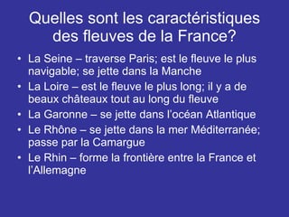 Quelles sont les caractéristiques des fleuves de la France? La Seine – traverse Paris; est le fleuve le plus navigable; se jette dans la Manche La Loire – est le fleuve le plus long; il y a de beaux châteaux tout au long du fleuve La Garonne – se jette dans l’océan Atlantique Le Rhône – se jette dans la mer Méditerranée; passe par la Camargue Le Rhin – forme la frontière entre la France et l’Allemagne 
