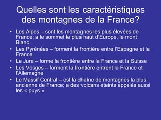 Quelles sont les caractéristiques des montagnes de la France? Les Alpes – sont les montagnes les plus élevées de France; a le sommet le plus haut d’Europe, le mont Blanc Les Pyrénées – forment la frontière entre l’Espagne et la France Le Jura – forme la frontière entre la France et la Suisse Les Vosges – forment la frontière entrent la France et l’Allemagne Le Massif Central – est la chaîne de montagnes la plus ancienne de France; a des volcans éteints appelés aussi les « puys » 