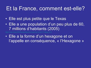 Et la France, comment est-elle? Elle est plus petite que le Texas Elle a une population d’un peu plus de 60, 7 millions d’habitants (2005) http://www.insee.fr/fr/themes/document.asp?ref_id=ip1111&reg_id=0   Elle a la forme d’un hexagone et on l’appelle en conséquence, « l’Hexagone » 