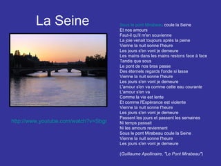 La Seine Sous le pont Mirabeau  coule la Seine Et nos amours Faut-il qu'il m'en souvienne La joie venait toujours après la peine Vienne la nuit sonne l'heure Les jours s'en vont je demeure Les mains dans les mains restons face à face Tandis que sous Le pont de nos bras passe Des éternels regards l'onde si lasse Vienne la nuit sonne l'heure Les jours s'en vont je demeure L'amour s'en va comme cette eau courante L'amour s'en va Comme la vie est lente Et comme l'Espérance est violente Vienne la nuit sonne l'heure Les jours s'en vont je demeure Passent les jours et passent les semaines Ni temps passait Ni les amours reviennent Sous le pont Mirabeau coule la Seine Vienne la nuit sonne l'heure Les jours s'en vont je demeure ( Guillaume Apollinaire, "Le Pont Mirabeau" )   http://www.youtube.com/watch?v=SbgrB2RORWM&feature=related   