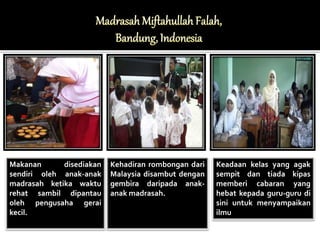 Makanan disediakan 
sendiri oleh anak-anak 
madrasah ketika waktu 
rehat sambil dipantau 
oleh pengusaha gerai 
kecil. 
Kehadiran rombongan dari 
Malaysia disambut dengan 
gembira daripada anak-anak 
madrasah. 
Keadaan kelas yang agak 
sempit dan tiada kipas 
memberi cabaran yang 
hebat kepada guru-guru di 
sini untuk menyampaikan 
ilmu 
 