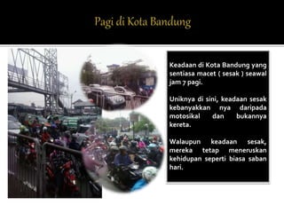 Keadaan di Kota Bandung yang 
sentiasa macet ( sesak ) seawal 
jam 7 pagi. 
Uniknya di sini, keadaan sesak 
kebanyakkan nya daripada 
motosikal dan bukannya 
kereta. 
Walaupun keadaan sesak, 
mereka tetap meneruskan 
kehidupan seperti biasa saban 
hari. 
 