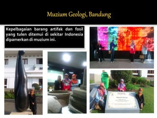 Kepelbagaian barang artifak dan fosil 
yang tulen ditemui di sekitar Indonesia 
dipamerkan di muzium ini. 
 