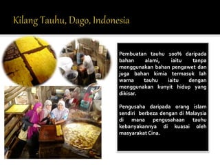 Pembuatan tauhu 100% daripada 
bahan alami, iaitu tanpa 
menggunakan bahan pengawet dan 
juga bahan kimia termasuk lah 
warna tauhu iaitu dengan 
menggunakan kunyit hidup yang 
dikisar. 
Pengusaha daripada orang islam 
sendiri berbeza dengan di Malaysia 
di mana pengusahaan tauhu 
kebanyakannya di kuasai oleh 
masyarakat Cina. 
 