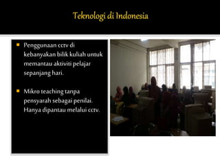  Penggunaan cctv di 
kebanyakan bilik kuliah untuk 
memantau aktiviti pelajar 
sepanjang hari. 
 Mikro teaching tanpa 
pensyarah sebagai penilai. 
Hanya dipantau melalui cctv. 
