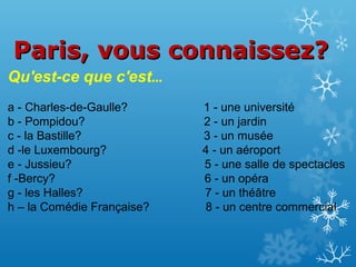 Paris, vous connaissez?
Qu'est-ce que c'est…
a - Charles-de-Gaulle?
b - Pompidou?
c - la Bastille?
d -le Luxembourg?
e - Jussieu?
f -Bercy?
g - les Halles?
h – la Comédie Française?

1 - une université
2 - un jardin
3 - un musée
4 - un aéroport
5 - une salle de spectacles
6 - un opéra
7 - un théâtre
8 - un centre commercial

 