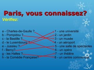 Paris, vous connaissez?
Vérifiez:
a - Charles-de-Gaulle ?
b - Pompidou ?
c - la Bastille ?
d - le Luxembourg ?
e - Jussieu ?
f - Bercy?
g - les Halles ?
h - la Comédie Française?

1 - une université
2 - un jardin
3 - un musée
4 - un aéroport
5 - une salle de spectacles
6 - un opéra
7 - un théâtre
8 - un centre commercial

 