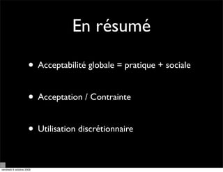 En résumé

                     • Acceptabilité globale = pratique + sociale

                     • Acceptation / Contrainte

                     • Utilisation discrétionnaire

vendredi 9 octobre 2009
 