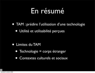 En résumé
                     • TAM : prédire l’utilisation d’une technologie
                      • Utilité et utilisabilité perçues

                     • Limites du TAM
                      • Technologie = corps étranger
                      • Contextes culturels et sociaux
vendredi 9 octobre 2009
 