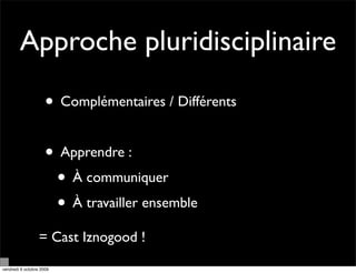 Approche pluridisciplinaire

                     • Complémentaires / Différents

                     • Apprendre :
                      • À communiquer
                      • À travailler ensemble
                  = Cast Iznogood !

vendredi 9 octobre 2009
 