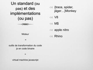 Un standard (ou
pas) et des
implémentations
(ou pas)
 {trace, spider,
jäger…}Monkey
 V8
 M$
 apple nitro
 Rhino
Moteur
=
outils de transformation du code
js en code binaire
=
virtual machine javascript
 