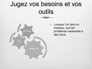 Jugez vos besoins et vos
outils
Moteur JS
API
Existant
 Lorsque l’on tient un
marteau, tout les
problèmes ressemble à
des clous.
 
