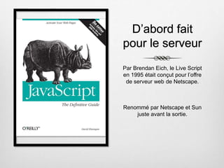 D’abord fait
pour le serveur
Par Brendan Eich, le Live Script
en 1995 était conçut pour l’offre
de serveur web de Netscape.
Renommé par Netscape et Sun
juste avant la sortie.
 