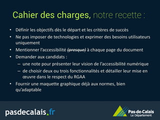 Cahier des charges, notre recette :
• Définir les objectifs dès le départ et les critères de succès
• Ne pas imposer de technologies et exprimer des besoins utilisateurs
uniquement
• Mentionner l’accessibilité (presque) à chaque page du document
• Demander aux candidats :
– une note pour présenter leur vision de l’accessibilité numérique
– de choisir deux ou trois fonctionnalités et détailler leur mise en
œuvre dans le respect du RGAA
• Fournir une maquette graphique déjà aux normes, bien
qu’adaptable
 