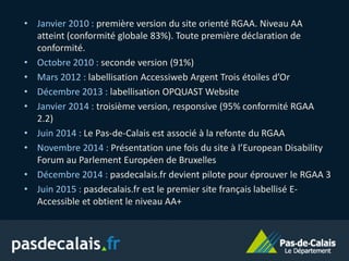 • Janvier 2010 : première version du site orienté RGAA. Niveau AA
atteint (conformité globale 83%). Toute première déclaration de
conformité.
• Octobre 2010 : seconde version (91%)
• Mars 2012 : labellisation Accessiweb Argent Trois étoiles d’Or
• Décembre 2013 : labellisation OPQUAST Website
• Janvier 2014 : troisième version, responsive (95% conformité RGAA
2.2)
• Juin 2014 : Le Pas-de-Calais est associé à la refonte du RGAA
• Novembre 2014 : Présentation une fois du site à l’European Disability
Forum au Parlement Européen de Bruxelles
• Décembre 2014 : pasdecalais.fr devient pilote pour éprouver le RGAA 3
• Juin 2015 : pasdecalais.fr est le premier site français labellisé E-
Accessible et obtient le niveau AA+
 