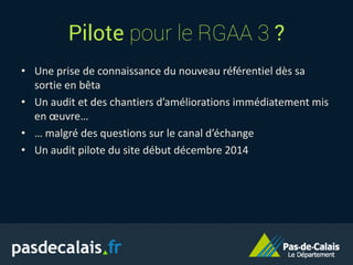 Pilote pour le RGAA 3 ?
• Une prise de connaissance du nouveau référentiel dès sa
sortie en bêta
• Un audit et des chantiers d’améliorations immédiatement mis
en œuvre…
• … malgré des questions sur le canal d’échange
• Un audit pilote du site début décembre 2014
 