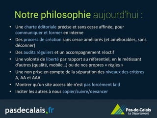 Notre philosophie aujourd’hui :
• Une charte éditoriale précise et sans cesse affinée, pour
communiquer et former en interne
• Des process de création sans cesse améliorés (et améliorables, sans
déconner)
• Des audits réguliers et un accompagnement réactif
• Une volonté de liberté par rapport au référentiel, en le métissant
d’autres (qualité, mobile…) ou de nos propres « règles »
• Une non prise en compte de la séparation des niveaux des critères
A, AA et AAA
• Montrer qu’un site accessible n’est pas forcément laid
• Inciter les autres à nous copier/suivre/devancer
 