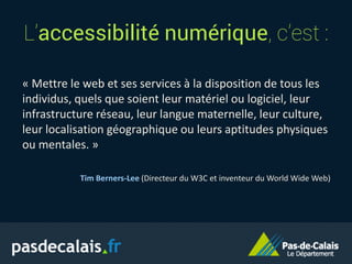 L’accessibilité numérique, c’est :
« Mettre le web et ses services à la disposition de tous les
individus, quels que soient leur matériel ou logiciel, leur
infrastructure réseau, leur langue maternelle, leur culture,
leur localisation géographique ou leurs aptitudes physiques
ou mentales. »
Tim Berners-Lee (Directeur du W3C et inventeur du World Wide Web)
 