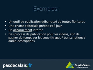 Exemples :
• Un outil de publication débarrassé de toutes fioritures
• Une charte éditoriale précise et à jour
• Un acharnement interne
• Des process de publication pour les vidéos, afin de
gagner du temps sur les sous-titrages / transcriptions /
audio-descriptions
 