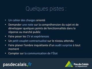 • Un cahier des charges orienté
• Demander une note sur la compréhension du sujet et de
développer quelques points de fonctionnalités dans la
réponse au marché public
• Faire peser les CV et expériences
• Un petit couplet contractualisé sur le niveau attendu
• Faire planer l’ombre inquiétante d’un audit surprise à tout
moment
• Compter sur la communication de l’État
Quelques pistes :
 
