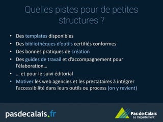 • Des templates disponibles
• Des bibliothèques d’outils certifiés conformes
• Des bonnes pratiques de création
• Des guides de travail et d’accompagnement pour
l’élaboration…
• … et pour le suivi éditorial
• Motiver les web agencies et les prestataires à intégrer
l’accessibilité dans leurs outils ou process (on y revient)
Quelles pistes pour de petites
structures ?
 