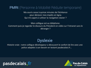 PMRt (Personne à Mobilité Réduite temporaire)
Ma souris casse à quinze minutes de l’échéance
pour déclarer mes impôts en ligne.
Qui m’a appris à utiliser la navigation clavier ?
Mon collègue est au téléphone.
Comment puis-je regarder le discours du Président en vidéo sur l’intranet sans le
déranger ?
Dyslexie
Histoire vraie : notre collègue développeur a découvert le confort de lire avec une
police adaptée à son besoin en testant pasdecalais.fr…
 