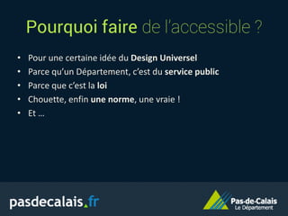 Pourquoi faire de l’accessible ?
• Pour une certaine idée du Design Universel
• Parce qu’un Département, c’est du service public
• Parce que c’est la loi
• Chouette, enfin une norme, une vraie !
• Et …
 