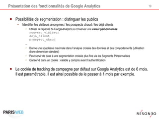 Présentation des fonctionnalités de Google Analytics Possibilités de segmentation : distinguer les publics Identifier les visiteurs anonymes / les prospects chaud / les déjà clients Utiliser la capacité de GoogleAnalytics à conserver une  valeur personnalisée : nouveau_visiteur déjà_client  prospect_chaud … Donne une souplesse maximale dans l’analyse croisée des données et des comportements (utilisation d’une dimension standard) Peut servir de base à une segmentation croisée plus fine via les Segments Personnalisés Conservé dans un cookie : valable y compris avant l’authentification Le cookie de tracking de campagne par défaut sur Google Analytics est de 6 mois. Il est paramétrable, il est ainsi possible de le passer à 1 mois par exemple. 