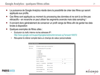 Google Analytics : quelques filtres utiles La puissance de Google Analytics réside dans la possibilité de créer des filtres qui seront appliqués aux profils.  Ces filtres sont appliqués au moment du processing des données et ne sont à ce titre pas rétroactifs – en revanche on peut utiliser les segments avancés mais data sampling ! Il convient donc généralement de conserver un profil vierge de filtres afin de garder les data brutes à disposition Quelques exemples de filtres utiles : Exclusion du trafic interne via les adresses IP :  http://www.google.com/support/googleanalytics/bin/answer.py?answer=55572 Récupérer le referer complet dans un champs de valeur personnalisée 