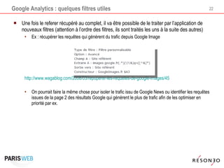 Google Analytics : quelques filtres utiles Une fois le referer récupéré au complet, il va être possible de le traiter par l’application de nouveaux filtres (attention à l’ordre des filtres, ils sont traités les uns à la suite des autres) Ex : récupérer les requêtes qui génèrent du trafic depuis Google Image http://www.wagablog.com/2008/03/repuperer-les-requetes-de-google-images/45   On pourrait faire la même chose pour isoler le trafic issu de Google News ou identifier les requêtes issues de la page 2 des résultats Google qui génèrent le plus de trafic afin de les optimiser en priorité par ex. 