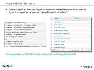 Google Analytics : les regexp Que ce soit pour les filtres, les objectifs de conversion ou simplement pour fouiller dans les lignes d’un rapport, les expressions rationnelles seront nos amies   http://www.wagablog.com/2010/04/options-de-recherche-avancee-dans-google-analytics/101   