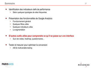 Sommaire Identification des indicateurs clefs de performance Selon quelques typologies de sites fréquentes  Présentation des fonctionnalités de Google Analytics Fonctionnement général Quelques filtres utiles Quelques indicateurs utiles La segmentation D’autres outils utiles pour comprendre ce qu’il se passe sur une interface Suivi de visites, heatmap, questionnaires… Tester et mesurer pour optimiser la conversion A/B & multivariable testing 