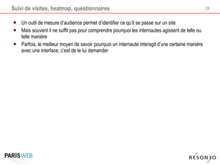 Suivi de visites, heatmap, questionnaires Un outil de mesure d’audience permet d’identifier ce qu’il se passe sur un site Mais souvent il ne suffit pas pour comprendre pourquoi les internautes agissent de telle ou telle manière Parfois, le meilleur moyen de savoir pourquoi un internaute interagit d’une certaine manière avec une interface, c’est de le lui demander 