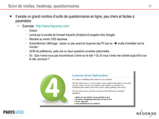 Suivi de visites, heatmap, questionnaires Il existe un grand nombre d’outils de questionnaires en ligne, peu chers et faciles à paramétrer Exemple :  http://www.4qsurvey.com/ Gratuit Lancé par la société de Avinash Kaushik (Analytics Evangelist chez Google) Récolter au moins 1200 réponses Echantillonner l’affichage : placer un peu avant la moyenne des PV par ex.    inutile d’embêter tout le monde ! QCM de préférence, juste une ou deux questions ouvertes optionnelles Ex : Que n’avez-vous pas trouvé/réussi à faire sur le site ? Ou Si vous n’avez rien acheté aujourd’hui sur le site, pourquoi ? 
