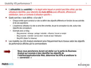 Usability VS performance ? L’ utilisabilité  (ou  usabilité)  =  « le degré selon lequel un produit peut être utilisé, par des utilisateurs identifiés, pour atteindre des  buts définis  avec efficacité, efficience et satisfaction, dans un contexte d’utilisation spécifié ». Quels sont les « buts définis » d’un site ?  Chaque entité ayant construit un site va définir des objectifs différents en fonction de ses activités et de ses aspirations L’expérience utilisateur du site va ainsi être orientée, de par la conception du site, autour des objectifs des concepteurs Exemple avec un blog : Blog personnel : échange - partage / notoriété – influence / trouver un emploi Blog corporate : notoriété / service client / récolte de lead / fidélisation Blog MFA (Made For Adsense) Les Usability (ou UX) Analyst orienteront ainsi fréquemment leurs travaux selon les objectifs de performance affichés par le commanditaire Nous nous pencherons durant cet atelier sur la partie du Business Analyst qui consiste à bien identifier les objectifs de l’interface/application/site Web, déterminer les KPIs et améliorer la « conversion » 
