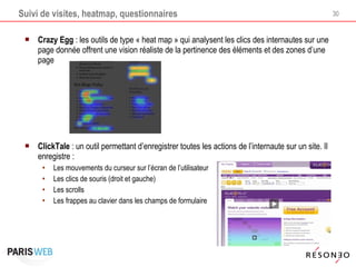 Suivi de visites, heatmap, questionnaires Crazy Egg  : les outils de type « heat map » qui analysent les clics des internautes sur une page donnée offrent une vision réaliste de la pertinence des éléments et des zones d’une page ClickTale  : un outil permettant d’enregistrer toutes les actions de l’internaute sur un site. Il enregistre : Les mouvements du curseur sur l’écran de l’utilisateur Les clics de souris (droit et gauche) Les scrolls Les frappes au clavier dans les champs de formulaire 