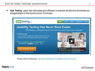 Suivi de visites, heatmap, questionnaires User Testing :  payer des internautes pour effectuer un scenario de test et le commenter par enregistrement à l’oral durant environ 15 minutes. D’autres outils du même type :  http://www.openhallway.com/  ou  http://www.trymyui.com/   